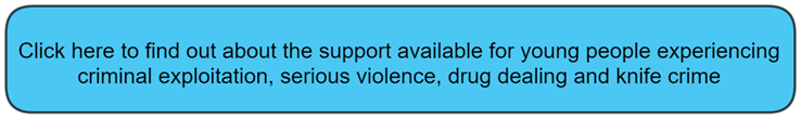 Click here to find out about the support available for young people experiencing criminal exploitation, serious violence, drug dealing and knife crime